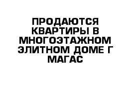 ПРОДАЮТСЯ КВАРТИРЫ В МНОГОЭТАЖНОМ ЭЛИТНОМ ДОМЕ Г МАГАС